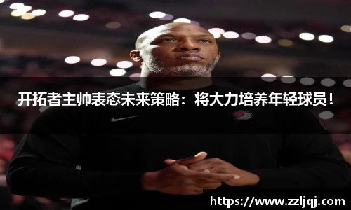 开拓者主帅表态未来策略：将大力培养年轻球员！