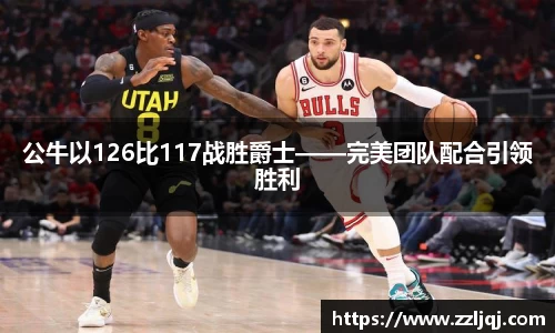 公牛以126比117战胜爵士——完美团队配合引领胜利